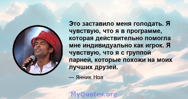 Это заставило меня голодать. Я чувствую, что я в программе, которая действительно помогла мне индивидуально как игрок. Я чувствую, что я с группой парней, которые похожи на моих лучших друзей.