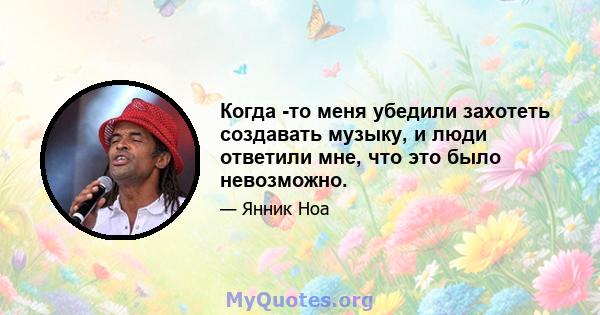 Когда -то меня убедили захотеть создавать музыку, и люди ответили мне, что это было невозможно.