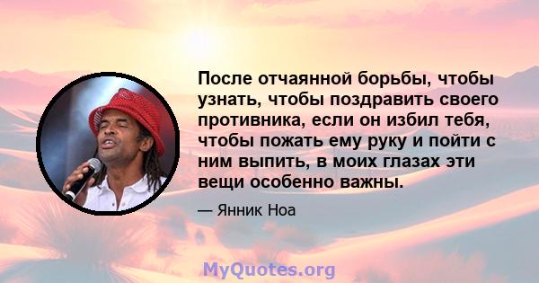 После отчаянной борьбы, чтобы узнать, чтобы поздравить своего противника, если он избил тебя, чтобы пожать ему руку и пойти с ним выпить, в моих глазах эти вещи особенно важны.