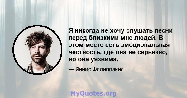 Я никогда не хочу слушать песни перед близкими мне людей. В этом месте есть эмоциональная честность, где она не серьезно, но она уязвима.