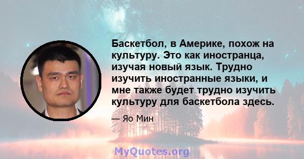 Баскетбол, в Америке, похож на культуру. Это как иностранца, изучая новый язык. Трудно изучить иностранные языки, и мне также будет трудно изучить культуру для баскетбола здесь.