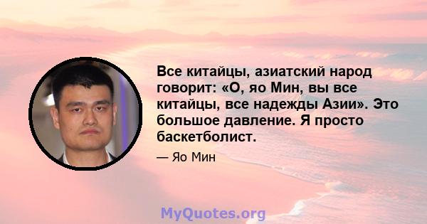 Все китайцы, азиатский народ говорит: «О, яо Мин, вы все китайцы, все надежды Азии». Это большое давление. Я просто баскетболист.