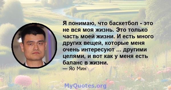 Я понимаю, что баскетбол - это не вся моя жизнь. Это только часть моей жизни. И есть много других вещей, которые меня очень интересуют ... другими целями, и вот как у меня есть баланс в жизни.