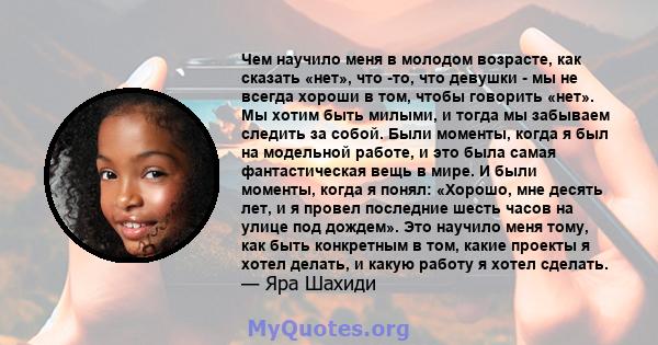 Чем научило меня в молодом возрасте, как сказать «нет», что -то, что девушки - мы не всегда хороши в том, чтобы говорить «нет». Мы хотим быть милыми, и тогда мы забываем следить за собой. Были моменты, когда я был на