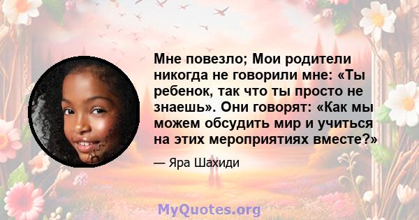 Мне повезло; Мои родители никогда не говорили мне: «Ты ребенок, так что ты просто не знаешь». Они говорят: «Как мы можем обсудить мир и учиться на этих мероприятиях вместе?»