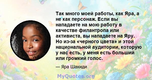 Так много моей работы, как Яра, а не как персонаж. Если вы нападаете на мою работу в качестве филантропа или активиста, вы нападаете на Яру. Но из-за «черного цвета» и этой национальной аудитории, которую у нас есть, у