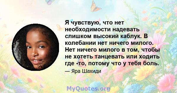 Я чувствую, что нет необходимости надевать слишком высокий каблук. В колебании нет ничего милого. Нет ничего милого в том, чтобы не хотеть танцевать или ходить где -то, потому что у тебя боль.