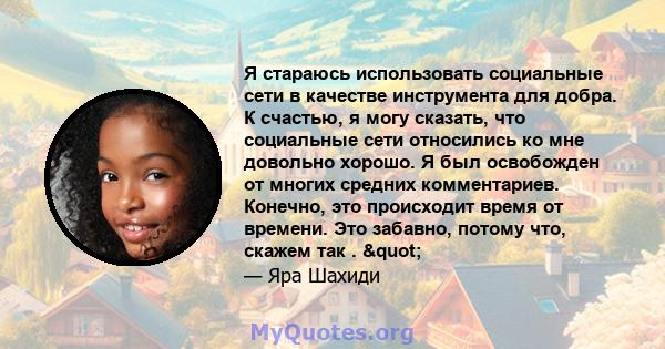 Я стараюсь использовать социальные сети в качестве инструмента для добра. К счастью, я могу сказать, что социальные сети относились ко мне довольно хорошо. Я был освобожден от многих средних комментариев. Конечно, это