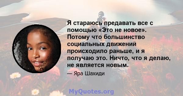 Я стараюсь предавать все с помощью «Это не новое». Потому что большинство социальных движений происходило раньше, и я получаю это. Ничто, что я делаю, не является новым.