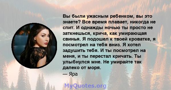 Вы были ужасным ребенком, вы это знаете? Все время плавает, никогда не спит. И однажды ночью ты просто не заткнешься, крича, как умирающая свинья. Я подошел к твоей кроватке, я посмотрел на тебя вниз. Я хотел задушить