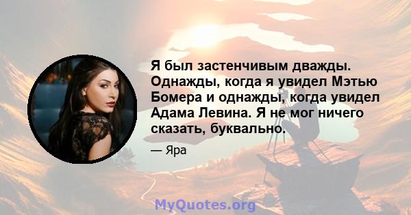 Я был застенчивым дважды. Однажды, когда я увидел Мэтью Бомера и однажды, когда увидел Адама Левина. Я не мог ничего сказать, буквально.