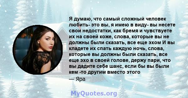 Я думаю, что самый сложный человек любить- это вы, я имею в виду- вы несете свои недостатки, как бремя и чувствуете их на своей коже, слова, которые вы не должны были сказать, все еще эхом И вы кладете их спать каждую