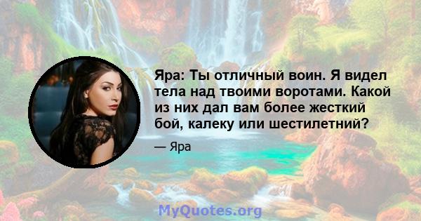 Яра: Ты отличный воин. Я видел тела над твоими воротами. Какой из них дал вам более жесткий бой, калеку или шестилетний?