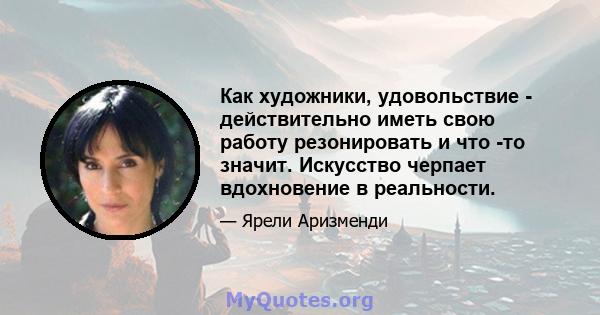 Как художники, удовольствие - действительно иметь свою работу резонировать и что -то значит. Искусство черпает вдохновение в реальности.