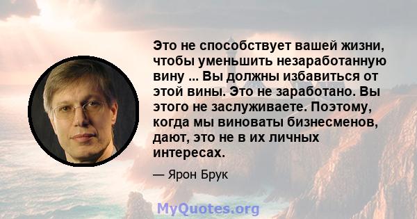 Это не способствует вашей жизни, чтобы уменьшить незаработанную вину ... Вы должны избавиться от этой вины. Это не заработано. Вы этого не заслуживаете. Поэтому, когда мы виноваты бизнесменов, дают, это не в их личных