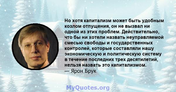 Но хотя капитализм может быть удобным козлом отпущения, он не вызвал ни одной из этих проблем. Действительно, что бы ни хотели назвать неуправляемой смесью свободы и государственных контролей, которые составляли нашу