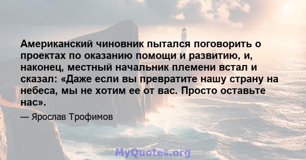 Американский чиновник пытался поговорить о проектах по оказанию помощи и развитию, и, наконец, местный начальник племени встал и сказал: «Даже если вы превратите нашу страну на небеса, мы не хотим ее от вас. Просто