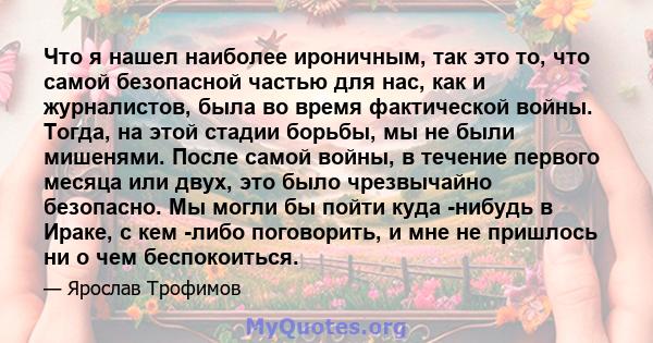 Что я нашел наиболее ироничным, так это то, что самой безопасной частью для нас, как и журналистов, была во время фактической войны. Тогда, на этой стадии борьбы, мы не были мишенями. После самой войны, в течение