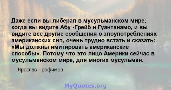 Даже если вы либерал в мусульманском мире, когда вы видите Абу -Грейб и Гуантанамо, и вы видите все другие сообщения о злоупотреблениях американских сил, очень трудно встать и сказать: «Мы должны имитировать