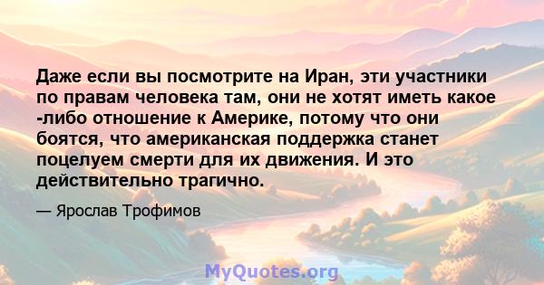 Даже если вы посмотрите на Иран, эти участники по правам человека там, они не хотят иметь какое -либо отношение к Америке, потому что они боятся, что американская поддержка станет поцелуем смерти для их движения. И это