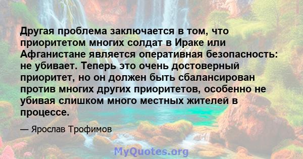 Другая проблема заключается в том, что приоритетом многих солдат в Ираке или Афганистане является оперативная безопасность: не убивает. Теперь это очень достоверный приоритет, но он должен быть сбалансирован против