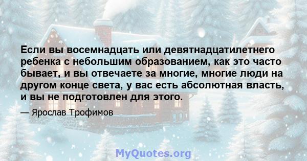 Если вы восемнадцать или девятнадцатилетнего ребенка с небольшим образованием, как это часто бывает, и вы отвечаете за многие, многие люди на другом конце света, у вас есть абсолютная власть, и вы не подготовлен для