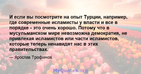 И если вы посмотрите на опыт Турции, например, где современные исламисты у власти и все в порядке - это очень хорошо. Потому что в мусульманском мире невозможна демократия, не привлекая исламистов или части исламистов,