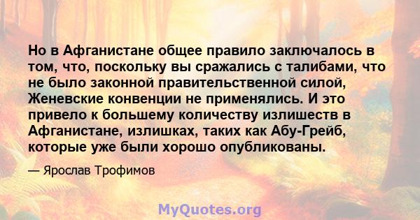 Но в Афганистане общее правило заключалось в том, что, поскольку вы сражались с талибами, что не было законной правительственной силой, Женевские конвенции не применялись. И это привело к большему количеству излишеств в 