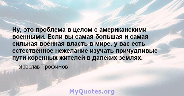 Ну, это проблема в целом с американскими военными. Если вы самая большая и самая сильная военная власть в мире, у вас есть естественное нежелание изучать причудливые пути коренных жителей в далеких землях.