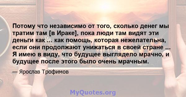 Потому что независимо от того, сколько денег мы тратим там [в Ираке], пока люди там видят эти деньги как ... как помощь, которая нежелательна, если они продолжают унижаться в своей стране ... Я имею в виду, что будущее