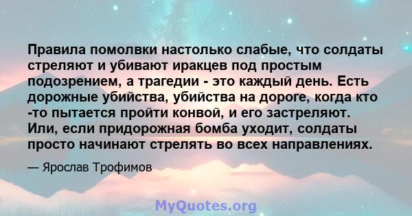 Правила помолвки настолько слабые, что солдаты стреляют и убивают иракцев под простым подозрением, а трагедии - это каждый день. Есть дорожные убийства, убийства на дороге, когда кто -то пытается пройти конвой, и его