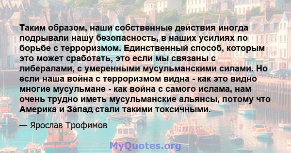 Таким образом, наши собственные действия иногда подрывали нашу безопасность, в наших усилиях по борьбе с терроризмом. Единственный способ, которым это может сработать, это если мы связаны с либералами, с умеренными