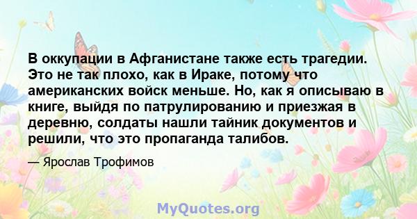 В оккупации в Афганистане также есть трагедии. Это не так плохо, как в Ираке, потому что американских войск меньше. Но, как я описываю в книге, выйдя по патрулированию и приезжая в деревню, солдаты нашли тайник