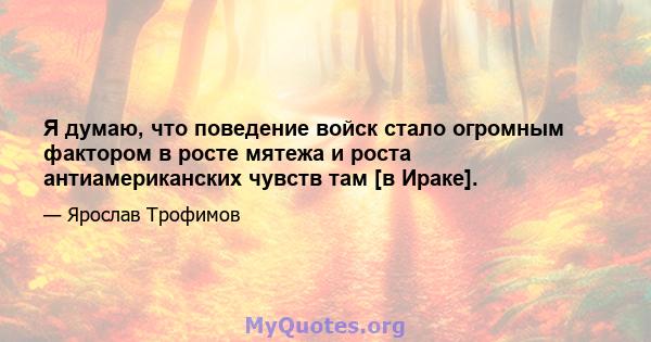 Я думаю, что поведение войск стало огромным фактором в росте мятежа и роста антиамериканских чувств там [в Ираке].