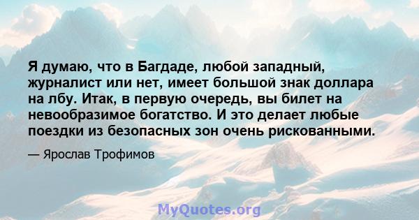 Я думаю, что в Багдаде, любой западный, журналист или нет, имеет большой знак доллара на лбу. Итак, в первую очередь, вы билет на невообразимое богатство. И это делает любые поездки из безопасных зон очень рискованными.