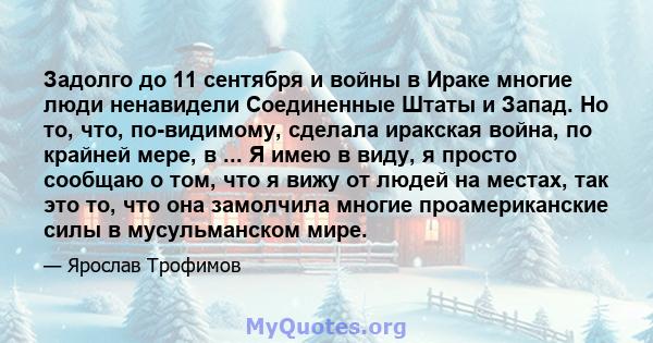 Задолго до 11 сентября и войны в Ираке многие люди ненавидели Соединенные Штаты и Запад. Но то, что, по-видимому, сделала иракская война, по крайней мере, в ... Я имею в виду, я просто сообщаю о том, что я вижу от людей 