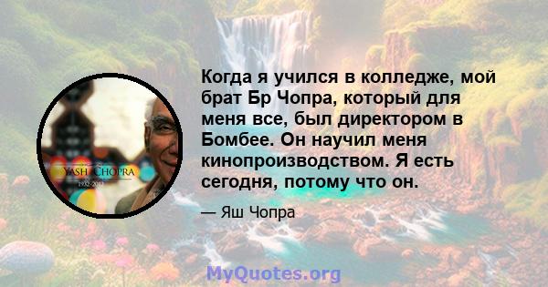 Когда я учился в колледже, мой брат Бр Чопра, который для меня все, был директором в Бомбее. Он научил меня кинопроизводством. Я есть сегодня, потому что он.