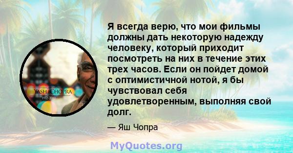 Я всегда верю, что мои фильмы должны дать некоторую надежду человеку, который приходит посмотреть на них в течение этих трех часов. Если он пойдет домой с оптимистичной нотой, я бы чувствовал себя удовлетворенным,