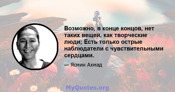 Возможно, в конце концов, нет таких вещей, как творческие люди; Есть только острые наблюдатели с чувствительными сердцами.