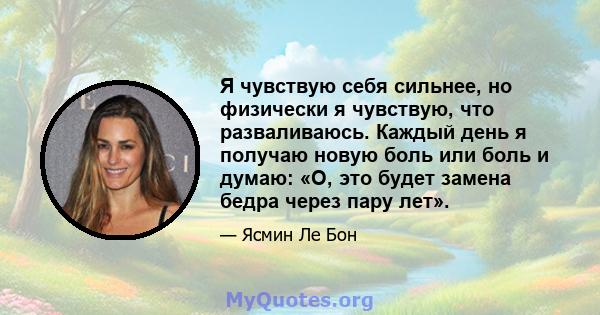 Я чувствую себя сильнее, но физически я чувствую, что разваливаюсь. Каждый день я получаю новую боль или боль и думаю: «О, это будет замена бедра через пару лет».