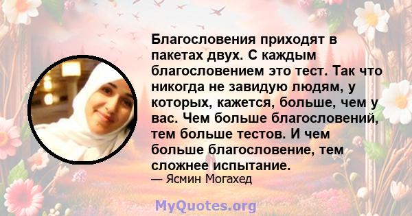 Благословения приходят в пакетах двух. С каждым благословением это тест. Так что никогда не завидую людям, у которых, кажется, больше, чем у вас. Чем больше благословений, тем больше тестов. И чем больше благословение,