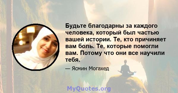 Будьте благодарны за каждого человека, который был частью вашей истории. Те, кто причиняет вам боль. Те, которые помогли вам. Потому что они все научили тебя.