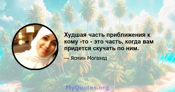 Худшая часть приближения к кому -то - это часть, когда вам придется скучать по ним.