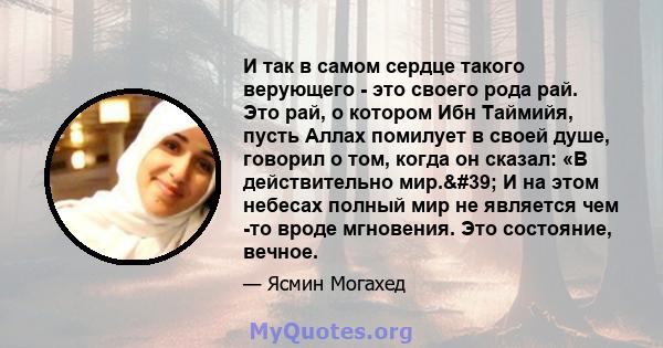 И так в самом сердце такого верующего - это своего рода рай. Это рай, о котором Ибн Таймийя, пусть Аллах помилует в своей душе, говорил о том, когда он сказал: «В действительно мир.' И на этом небесах полный мир не