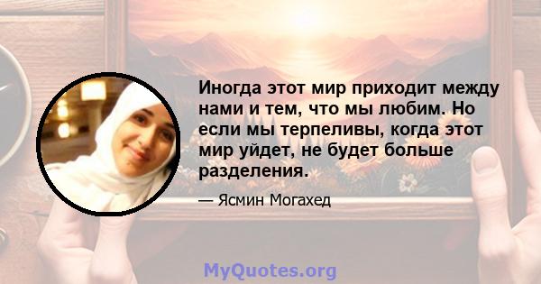 Иногда этот мир приходит между нами и тем, что мы любим. Но если мы терпеливы, когда этот мир уйдет, не будет больше разделения.