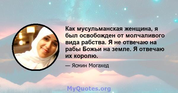 Как мусульманская женщина, я был освобожден от молчаливого вида рабства. Я не отвечаю на рабы Божьи на земле. Я отвечаю их королю.