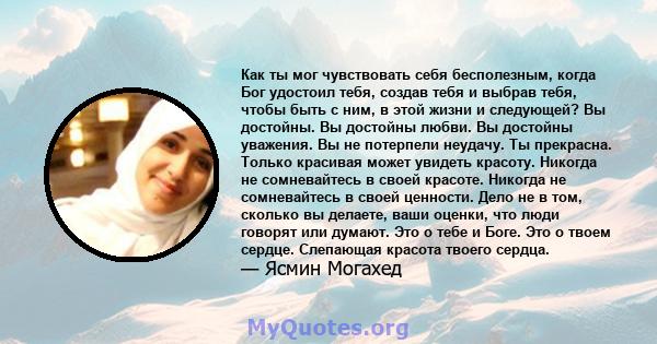 Как ты мог чувствовать себя бесполезным, когда Бог удостоил тебя, создав тебя и выбрав тебя, чтобы быть с ним, в этой жизни и следующей? Вы достойны. Вы достойны любви. Вы достойны уважения. Вы не потерпели неудачу. Ты