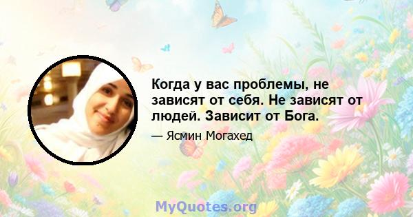 Когда у вас проблемы, не зависят от себя. Не зависят от людей. Зависит от Бога.