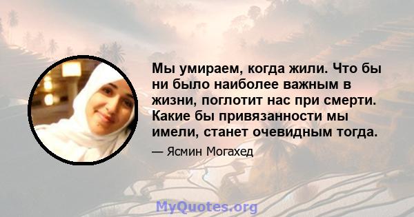 Мы умираем, когда жили. Что бы ни было наиболее важным в жизни, поглотит нас при смерти. Какие бы привязанности мы имели, станет очевидным тогда.