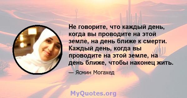 Не говорите, что каждый день, когда вы проводите на этой земле, на день ближе к смерти. Каждый день, когда вы проводите на этой земле, на день ближе, чтобы наконец жить.